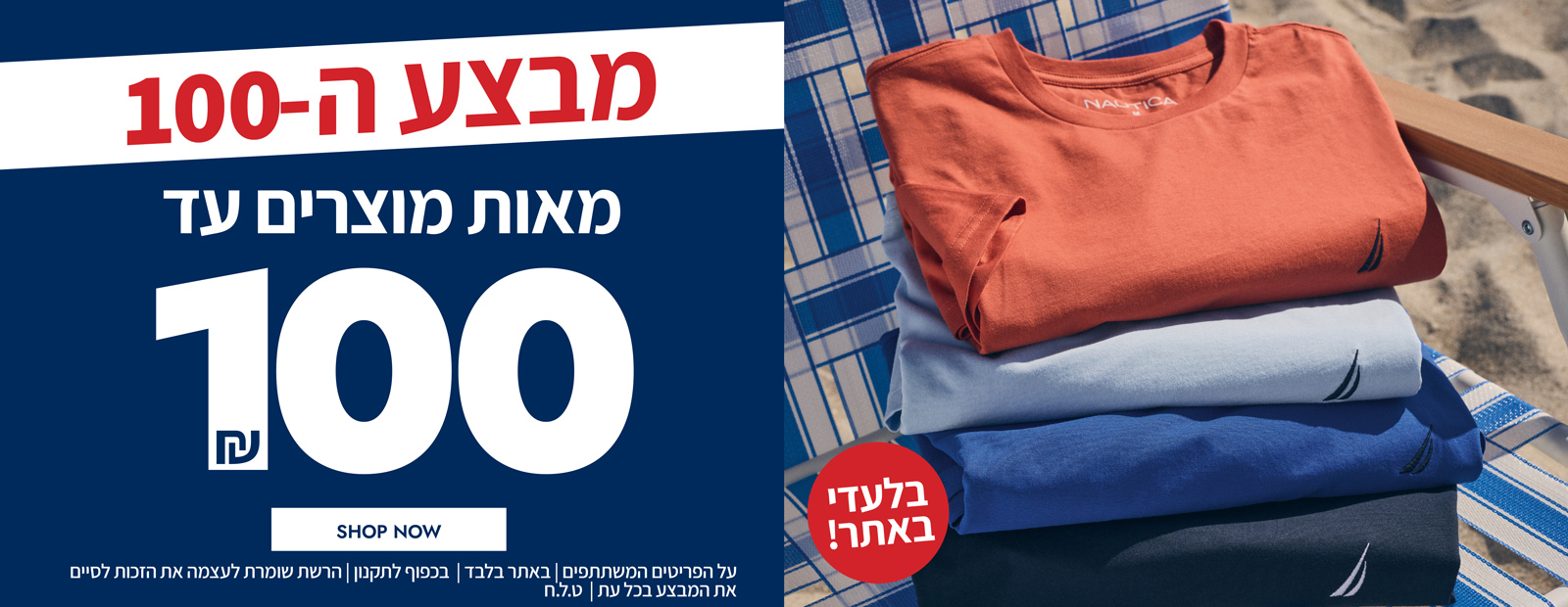 מבצע ה-100 חזר ובגדול!! בלעדי לאתר! מאות מוצרין עד 100 ש"ח | בכפוף לתקנון | הרשת שומרת לעצמה את הזכות לסיי את המבצע בכל עת