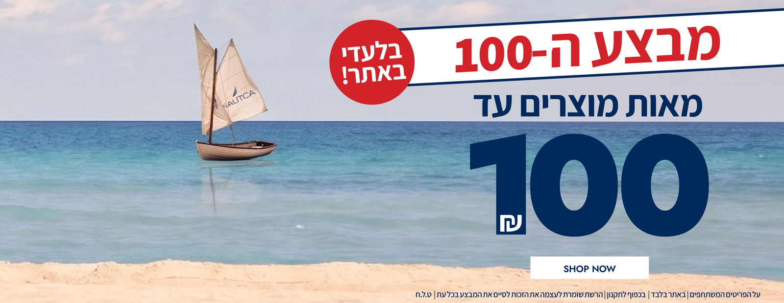 מבצע ה-100 חזר ובגדול!! בלעדי לאתר! מאות מוצרין עד 100 ש"ח | בכפוף לתקנון | הרשת שומרת לעצמה את הזכות לסיי את המבצע בכל עת